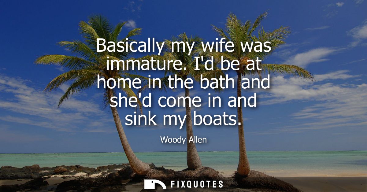Basically my wife was immature. Id be at home in the bath and shed come in and sink my boats - Woody Allen