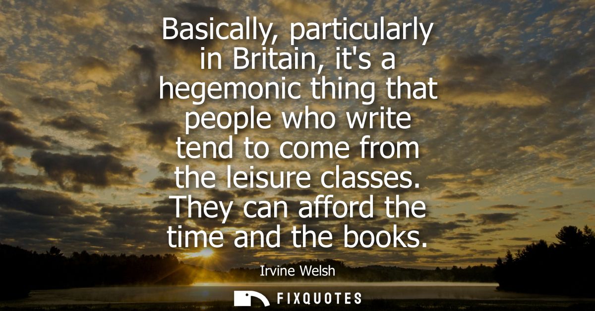 Basically, particularly in Britain, its a hegemonic thing that people who write tend to come from the leisure classes. T