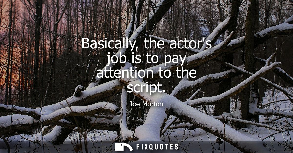 Basically, the actors job is to pay attention to the script