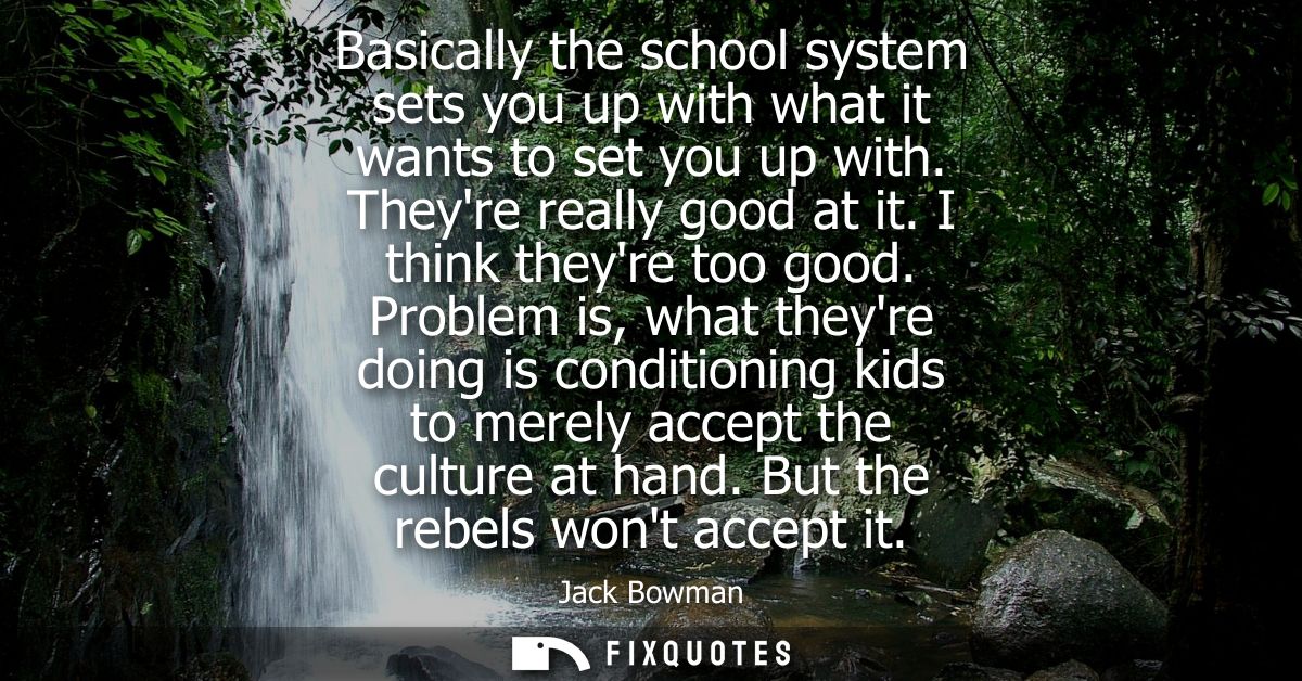 Basically the school system sets you up with what it wants to set you up with. Theyre really good at it. I think theyre 