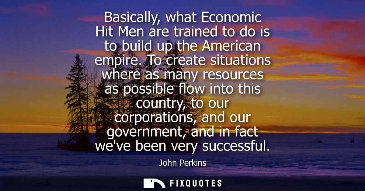 Basically, what Economic Hit Men are trained to do is to build up the American empire. To create situations where as man