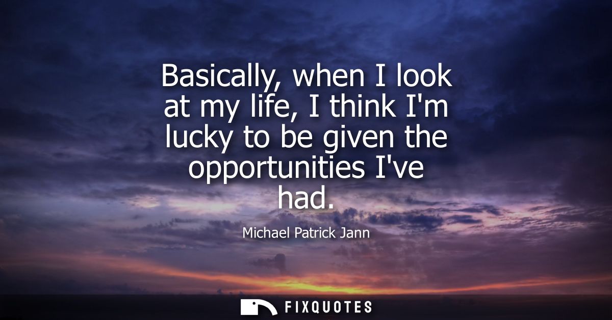 Basically, when I look at my life, I think Im lucky to be given the opportunities Ive had