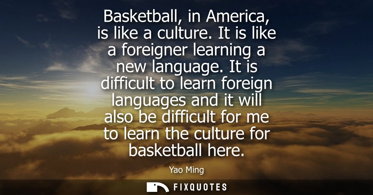 Basketball, in America, is like a culture. It is like a foreigner learning a new language. It is difficult to learn fore