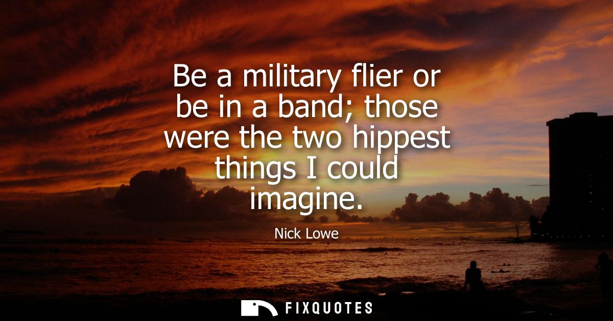 Be a military flier or be in a band those were the two hippest things I could imagine