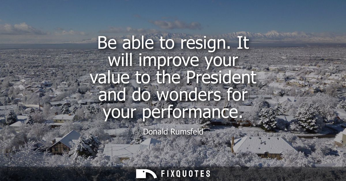 Be able to resign. It will improve your value to the President and do wonders for your performance