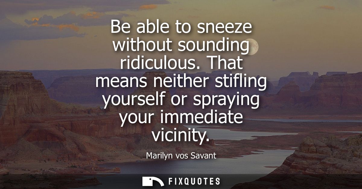 Be able to sneeze without sounding ridiculous. That means neither stifling yourself or spraying your immediate vicinity