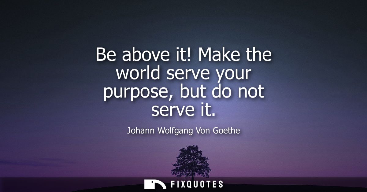 Be above it! Make the world serve your purpose, but do not serve it