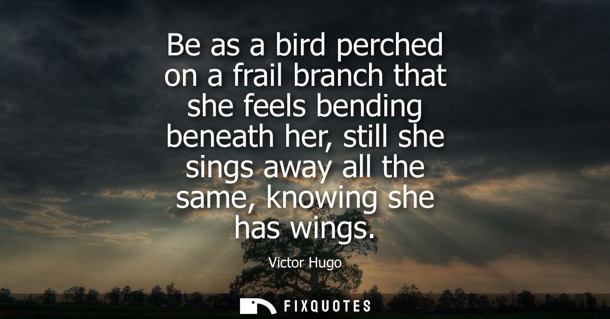 Be as a bird perched on a frail branch that she feels bending beneath her, still she sings away all the same, knowing sh
