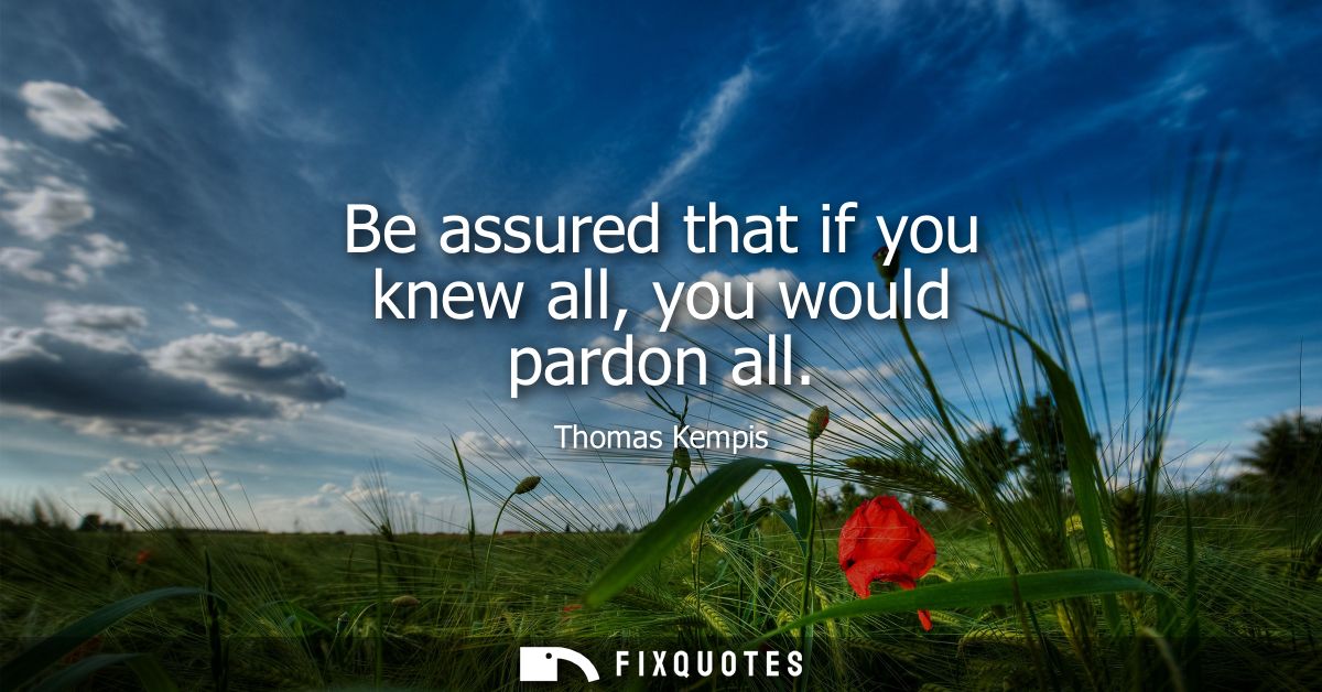 Be assured that if you knew all, you would pardon all