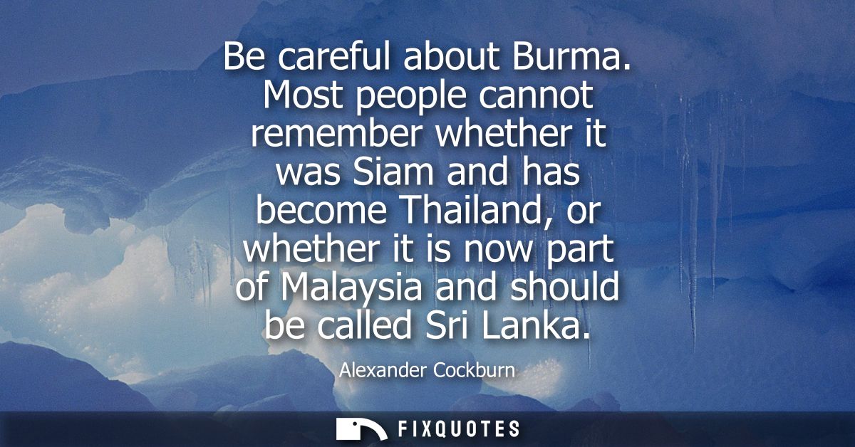 Be careful about Burma. Most people cannot remember whether it was Siam and has become Thailand, or whether it is now pa