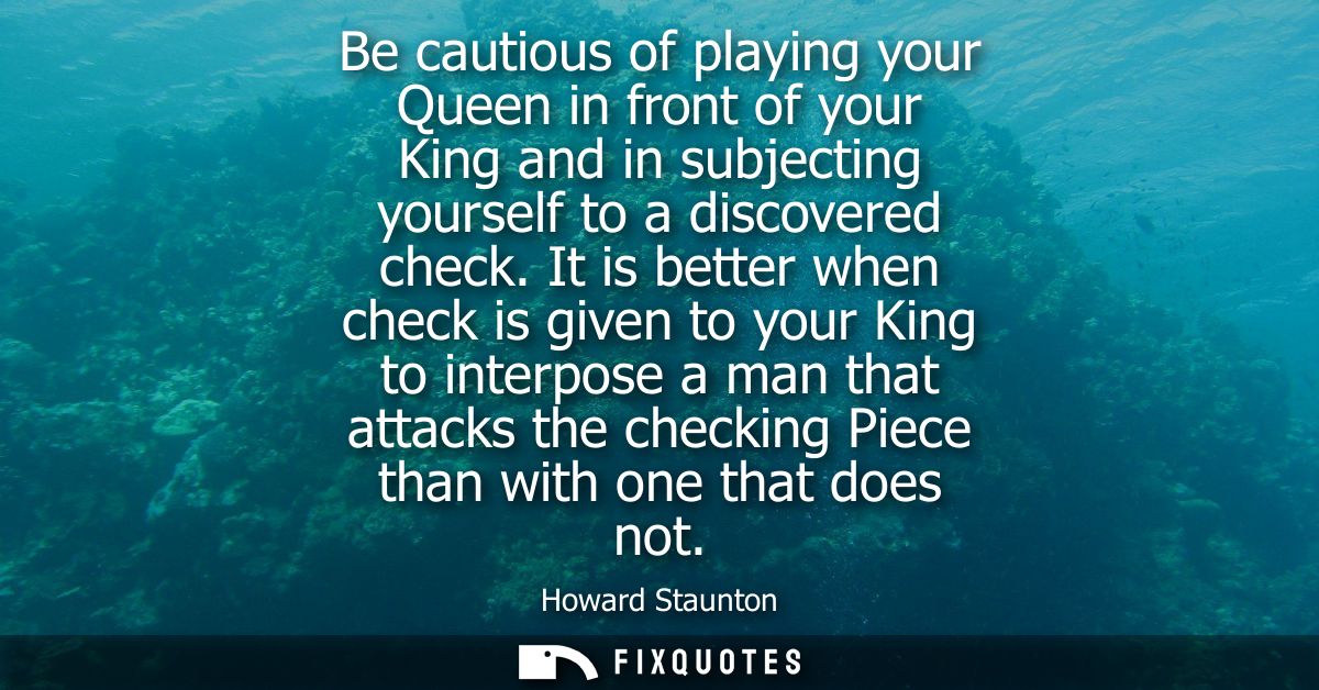 Be cautious of playing your Queen in front of your King and in subjecting yourself to a discovered check.