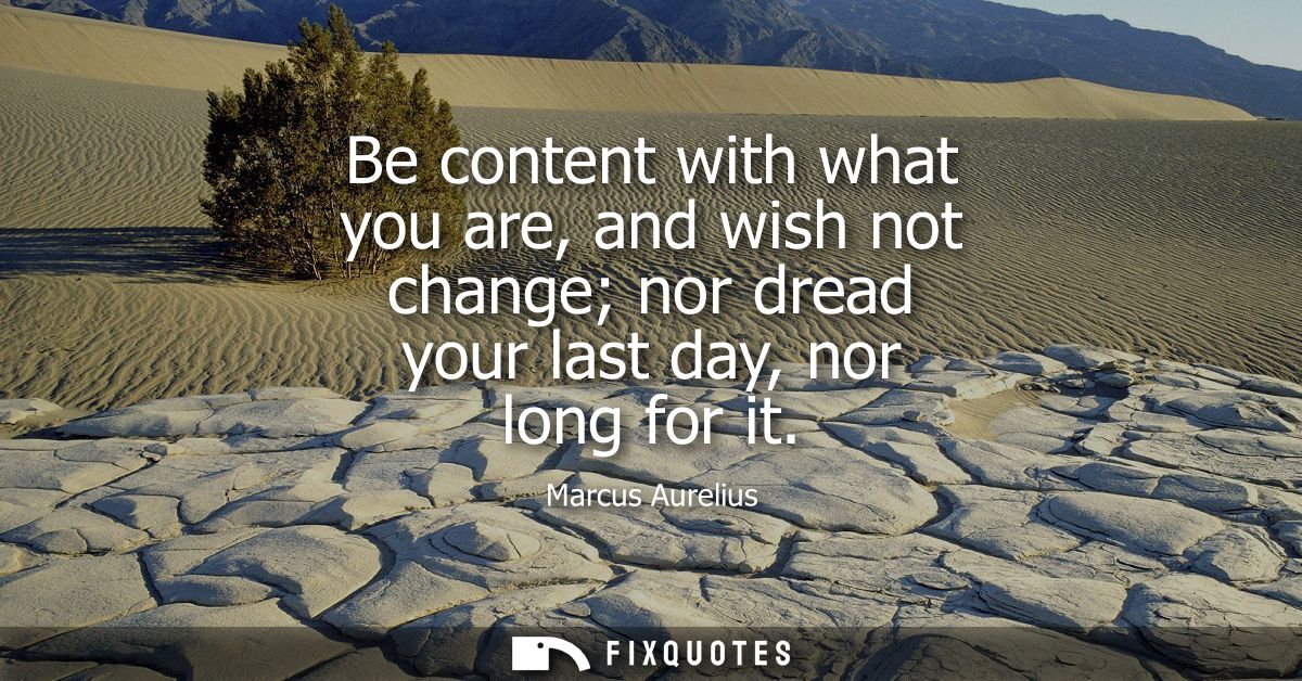 Be content with what you are, and wish not change nor dread your last day, nor long for it