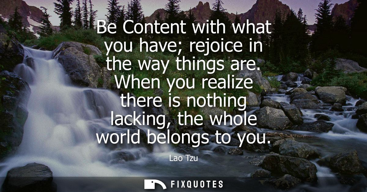 Be Content with what you have rejoice in the way things are. When you realize there is nothing lacking, the whole world 