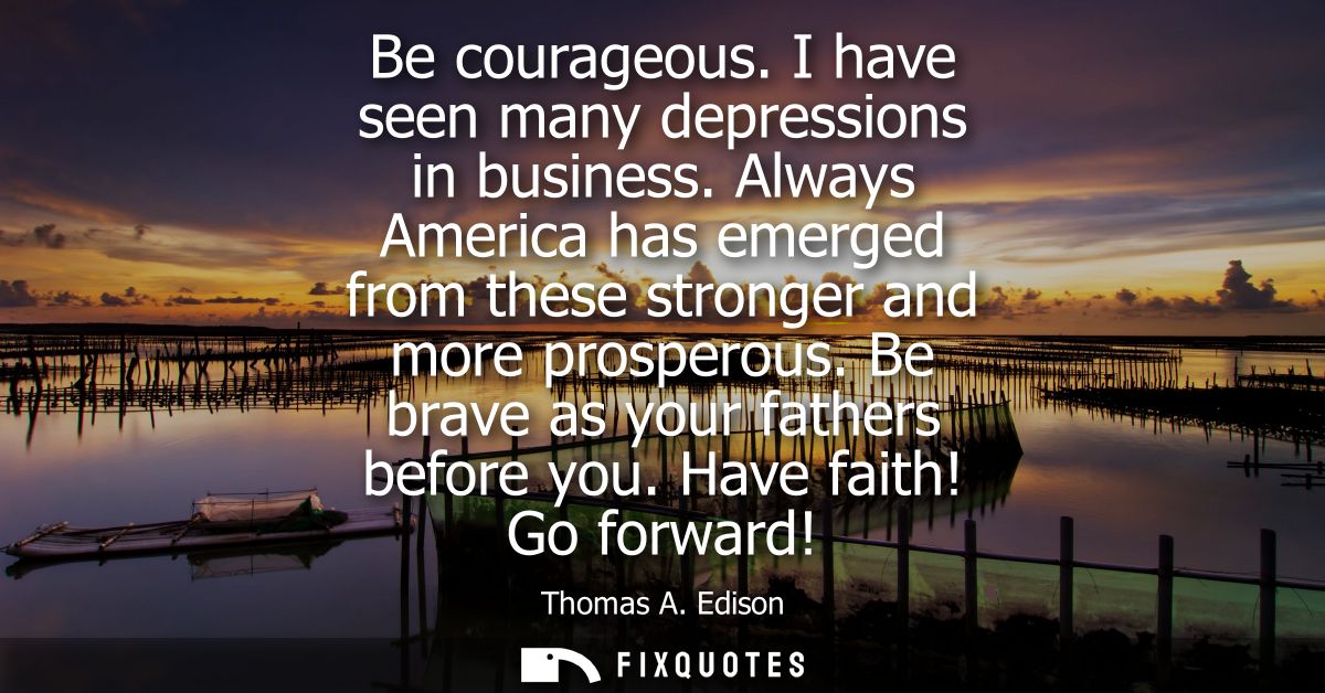 Be courageous. I have seen many depressions in business. Always America has emerged from these stronger and more prosper