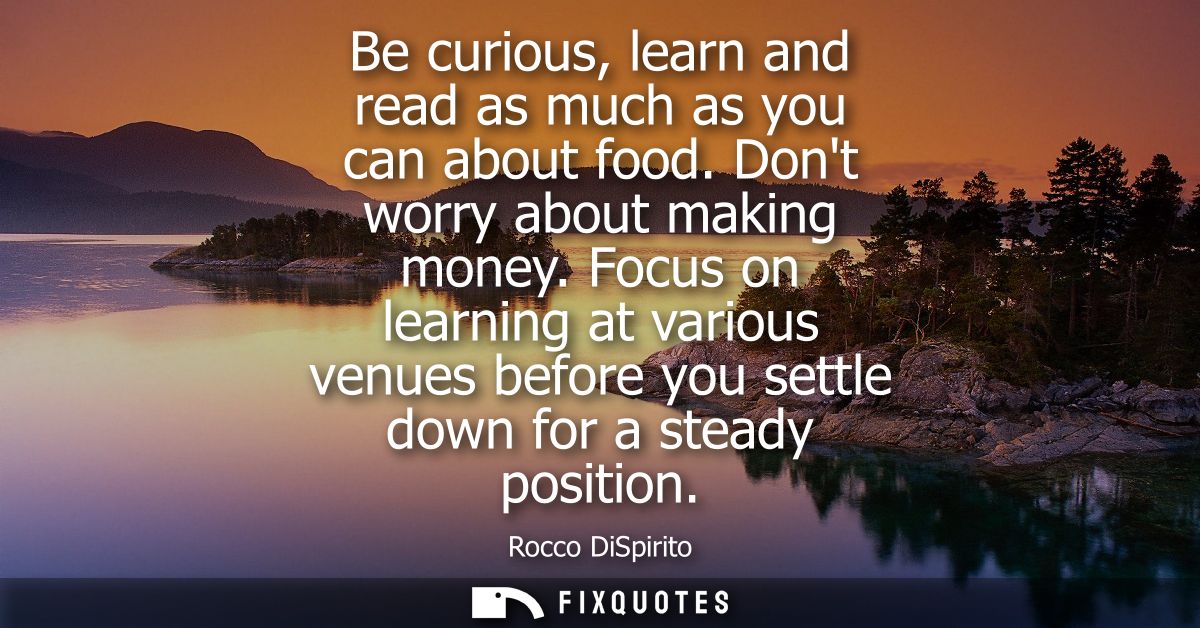 Be curious, learn and read as much as you can about food. Dont worry about making money. Focus on learning at various ve