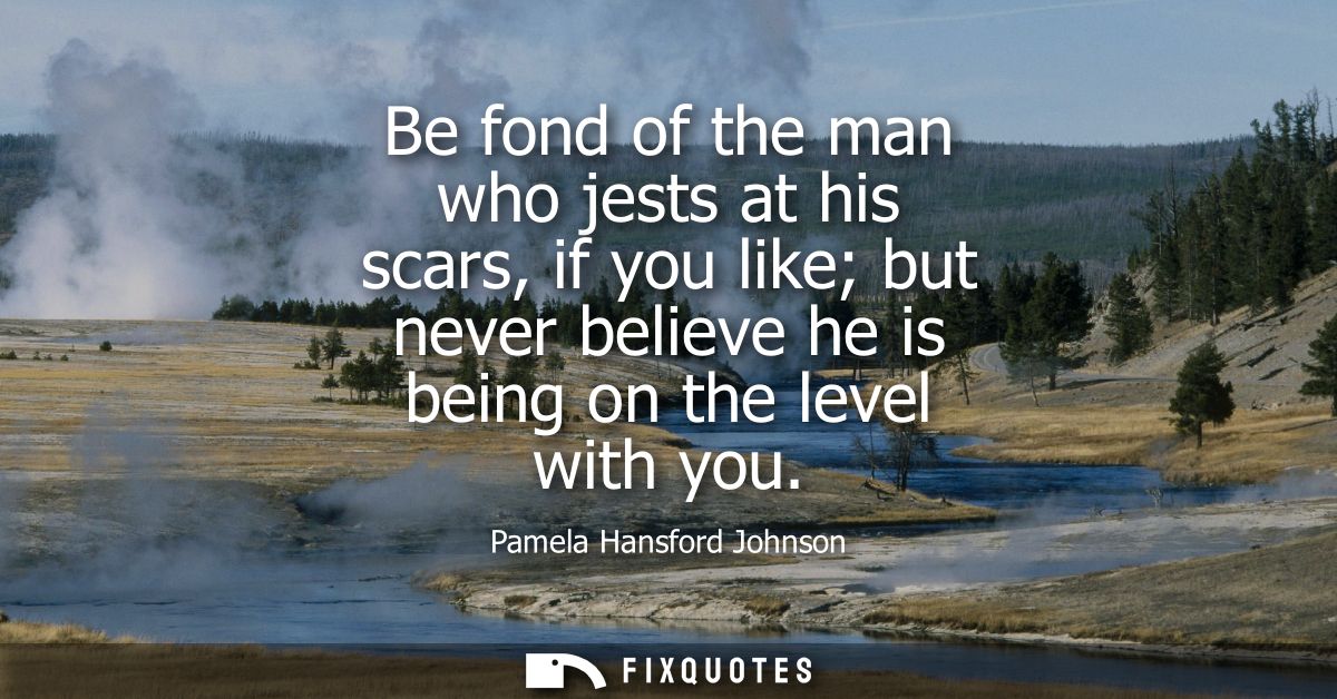 Be fond of the man who jests at his scars, if you like but never believe he is being on the level with you