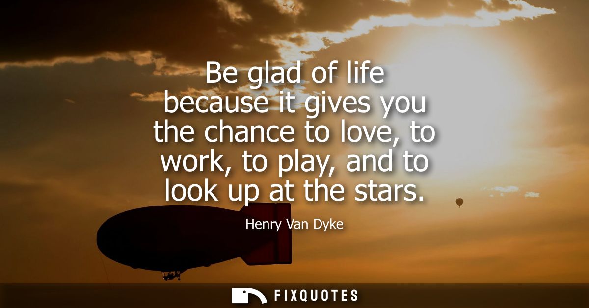 Be glad of life because it gives you the chance to love, to work, to play, and to look up at the stars