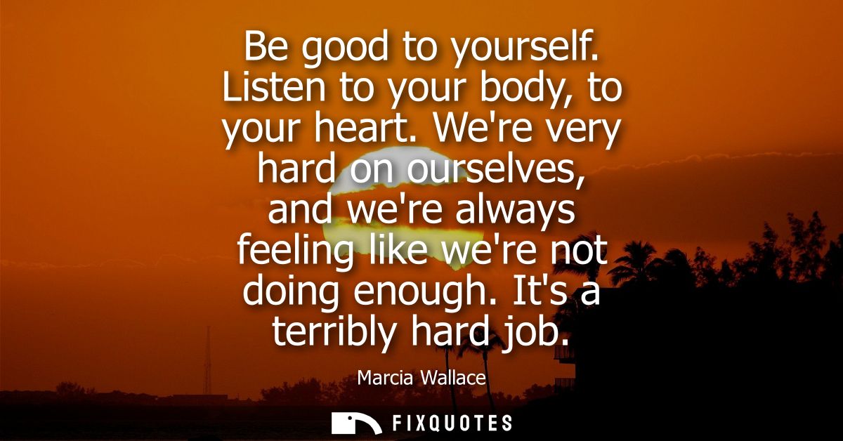 Be good to yourself. Listen to your body, to your heart. Were very hard on ourselves, and were always feeling like were 