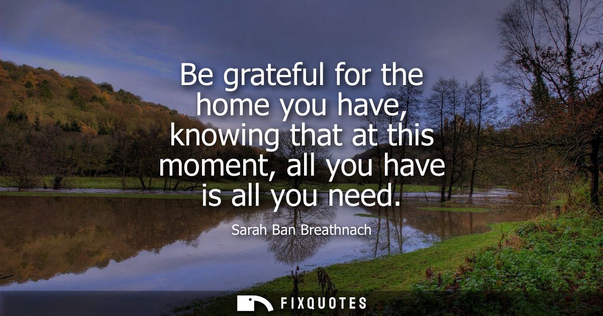 Be grateful for the home you have, knowing that at this moment, all you have is all you need