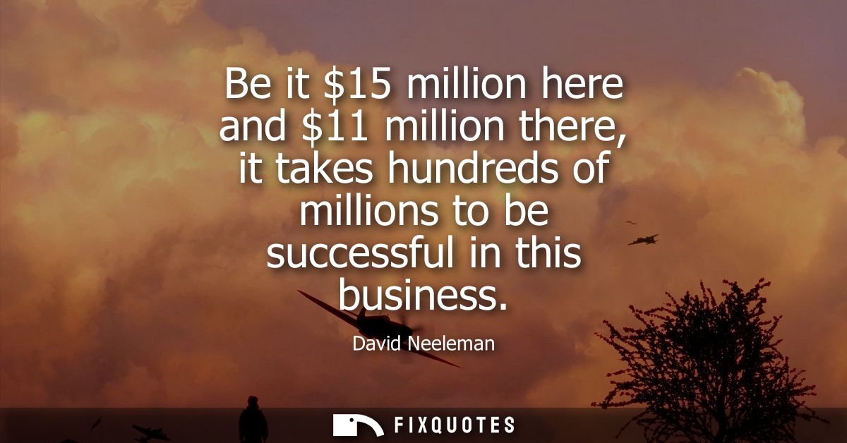 Be it 15 million here and 11 million there, it takes hundreds of millions to be successful in this business