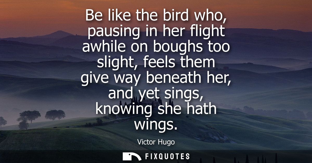 Be like the bird who, pausing in her flight awhile on boughs too slight, feels them give way beneath her, and yet sings,
