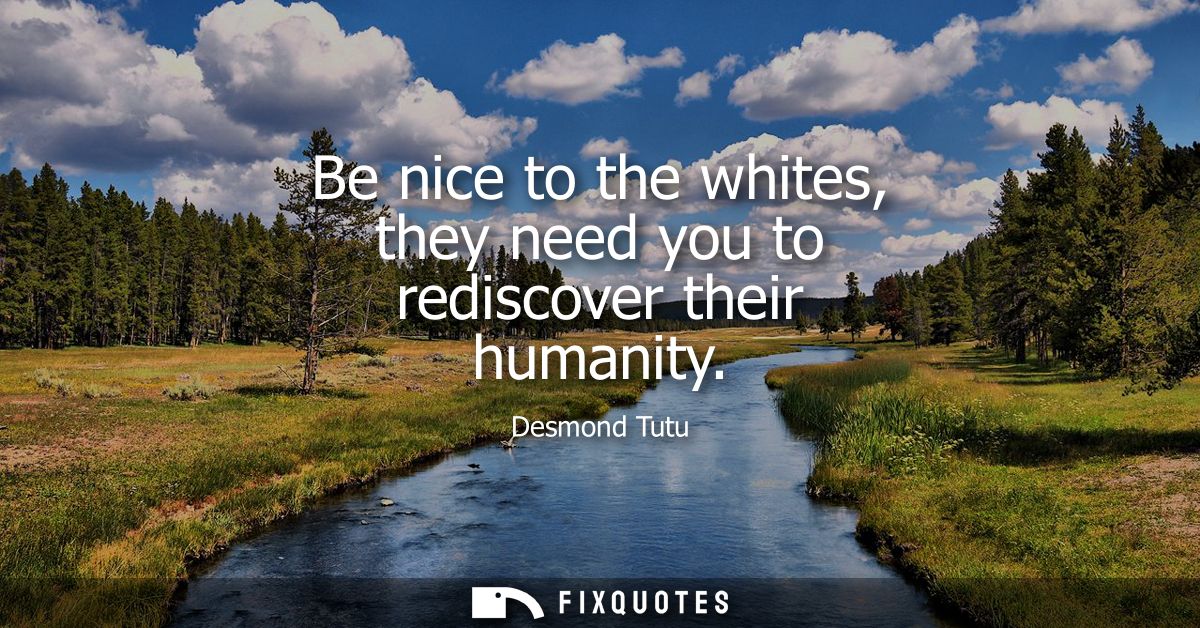 Be nice to the whites, they need you to rediscover their humanity
