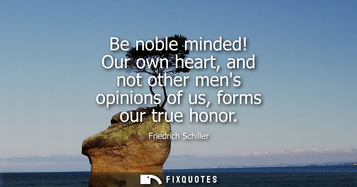 Be noble minded! Our own heart, and not other mens opinions of us, forms our true honor