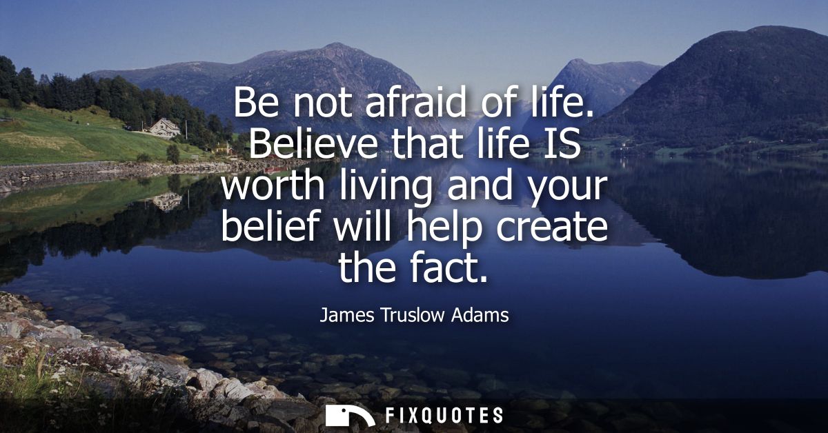 Be not afraid of life. Believe that life IS worth living and your belief will help create the fact