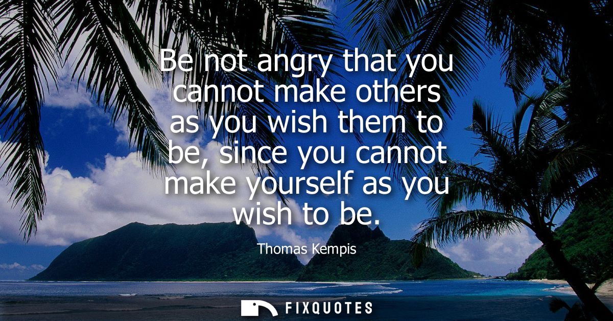 Be not angry that you cannot make others as you wish them to be, since you cannot make yourself as you wish to be