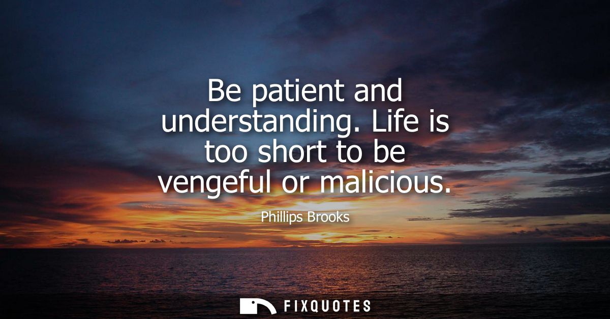 Be patient and understanding. Life is too short to be vengeful or malicious