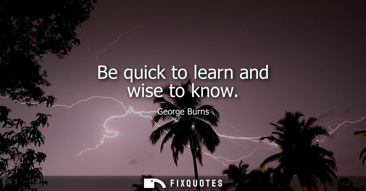 Be quick to learn and wise to know