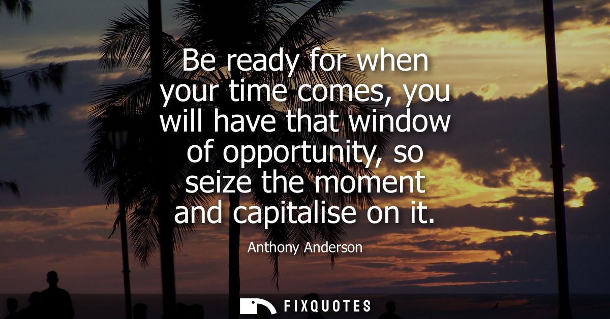 Be ready for when your time comes, you will have that window of opportunity, so seize the moment and capitalise on it