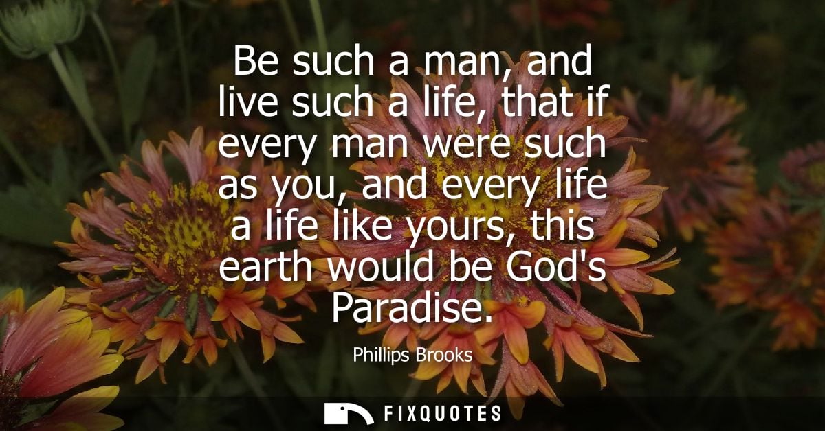 Be such a man, and live such a life, that if every man were such as you, and every life a life like yours, this earth wo