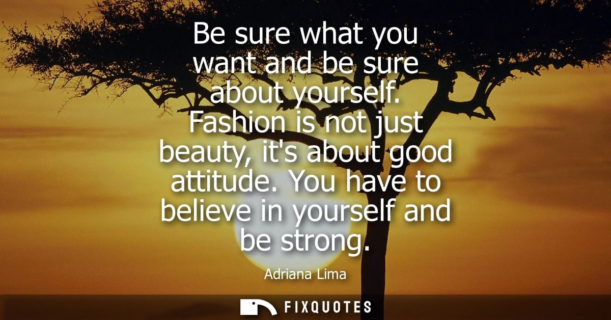 Be sure what you want and be sure about yourself. Fashion is not just beauty, its about good attitude. You have to belie