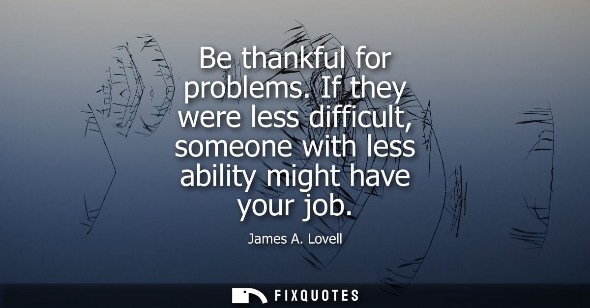 Be thankful for problems. If they were less difficult, someone with less ability might have your job