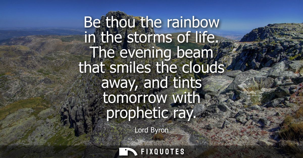 Be thou the rainbow in the storms of life. The evening beam that smiles the clouds away, and tints tomorrow with prophet