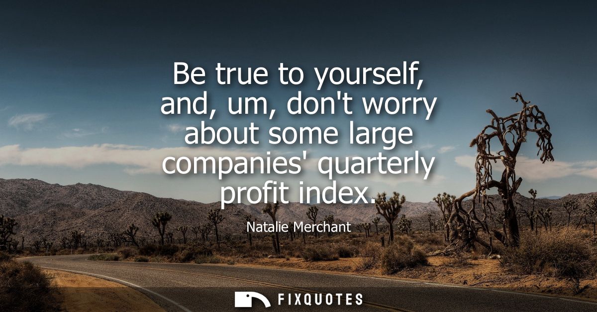 Be true to yourself, and, um, dont worry about some large companies quarterly profit index