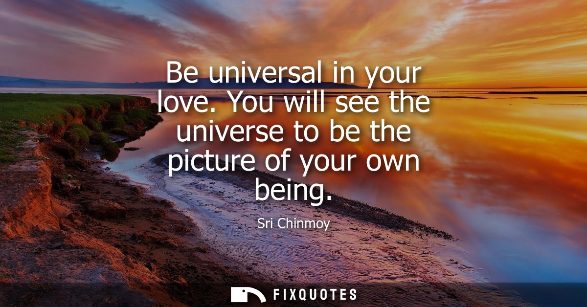 Be universal in your love. You will see the universe to be the picture of your own being