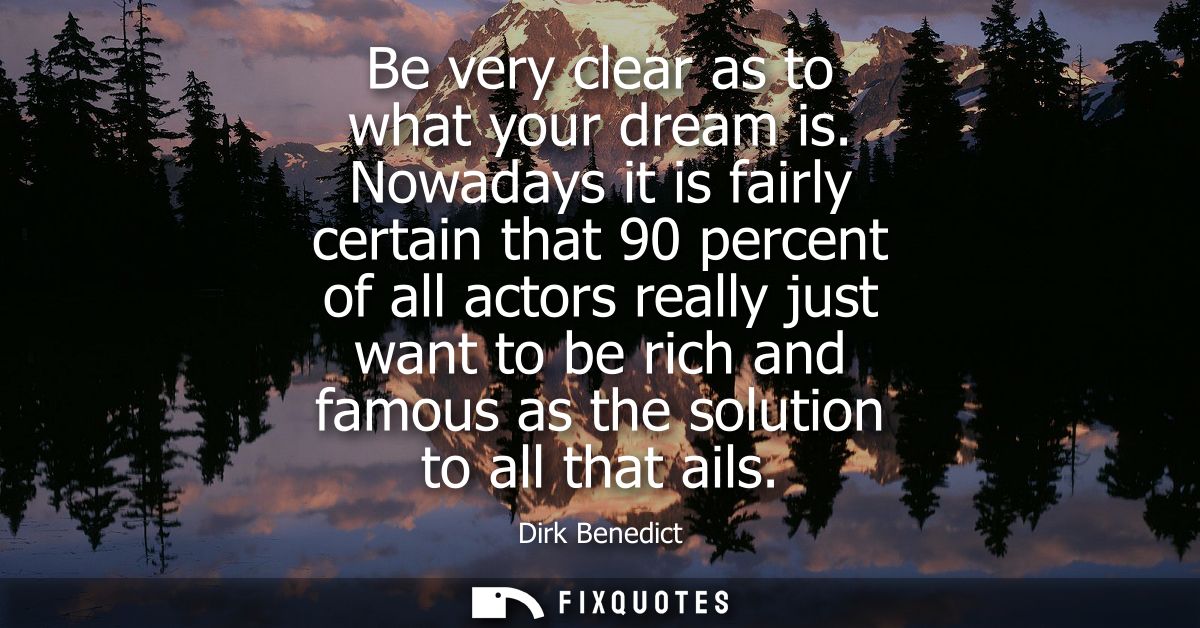 Be very clear as to what your dream is. Nowadays it is fairly certain that 90 percent of all actors really just want to 
