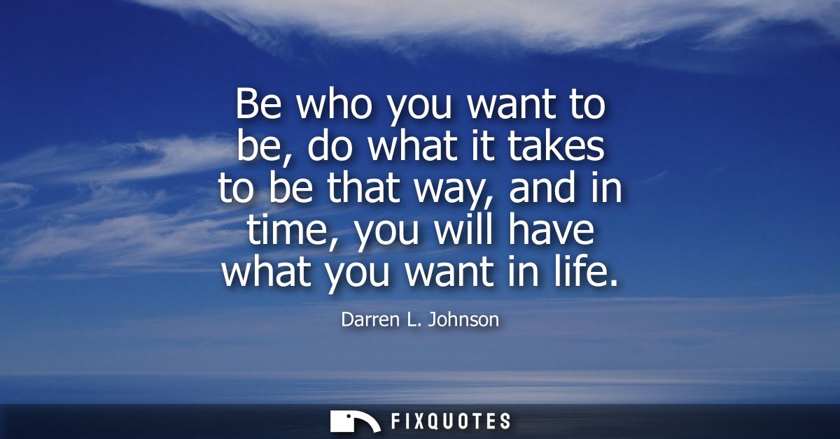 Be who you want to be, do what it takes to be that way, and in time, you will have what you want in life
