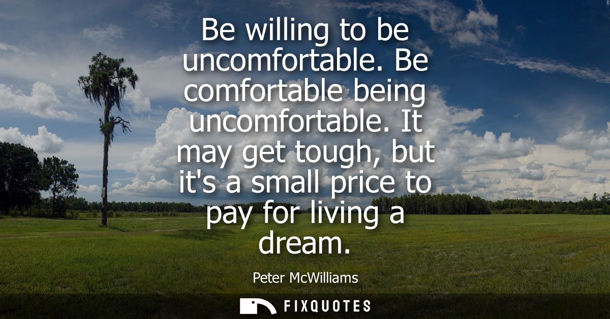 Be willing to be uncomfortable. Be comfortable being uncomfortable. It may get tough, but its a small price to pay for l