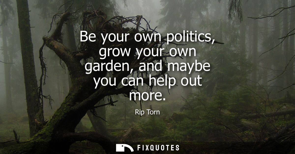 Be your own politics, grow your own garden, and maybe you can help out more