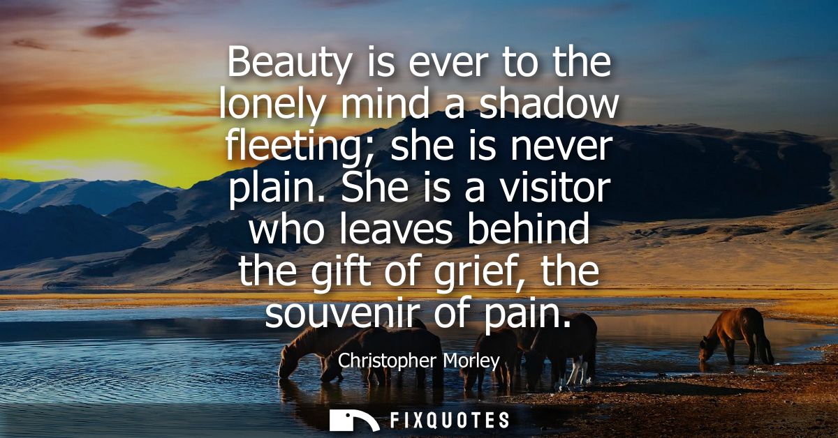 Beauty is ever to the lonely mind a shadow fleeting she is never plain. She is a visitor who leaves behind the gift of g