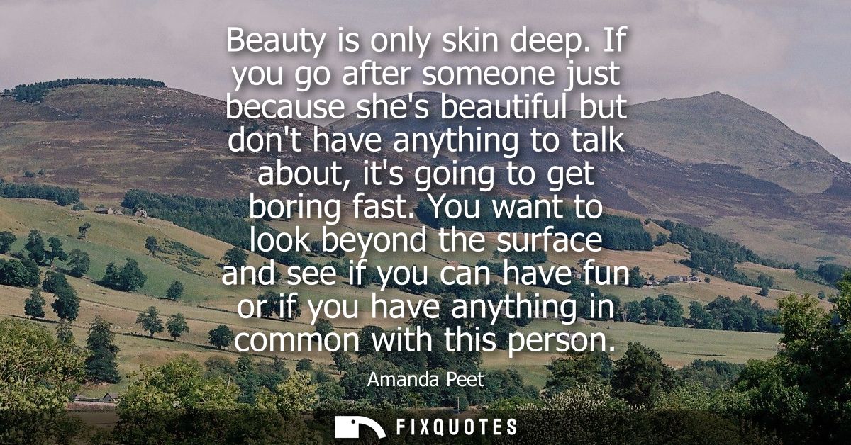 Beauty is only skin deep. If you go after someone just because shes beautiful but dont have anything to talk about, its 