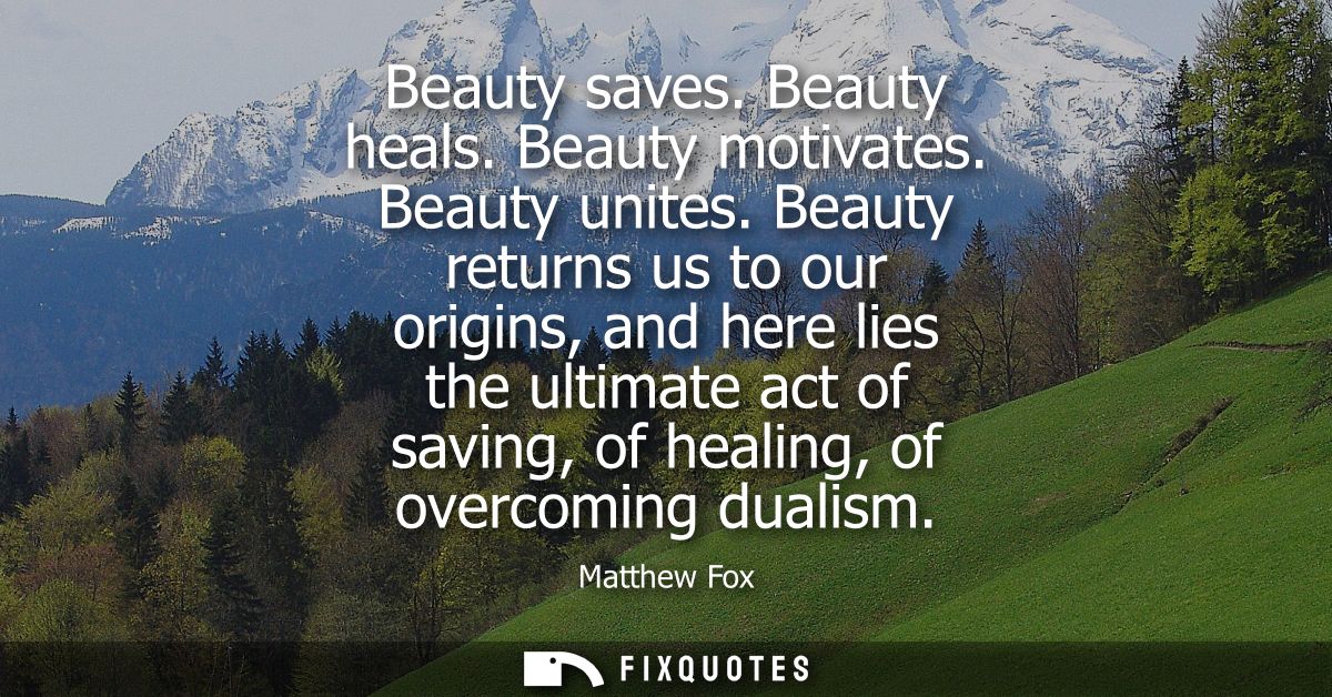 Beauty saves. Beauty heals. Beauty motivates. Beauty unites. Beauty returns us to our origins, and here lies the ultimat