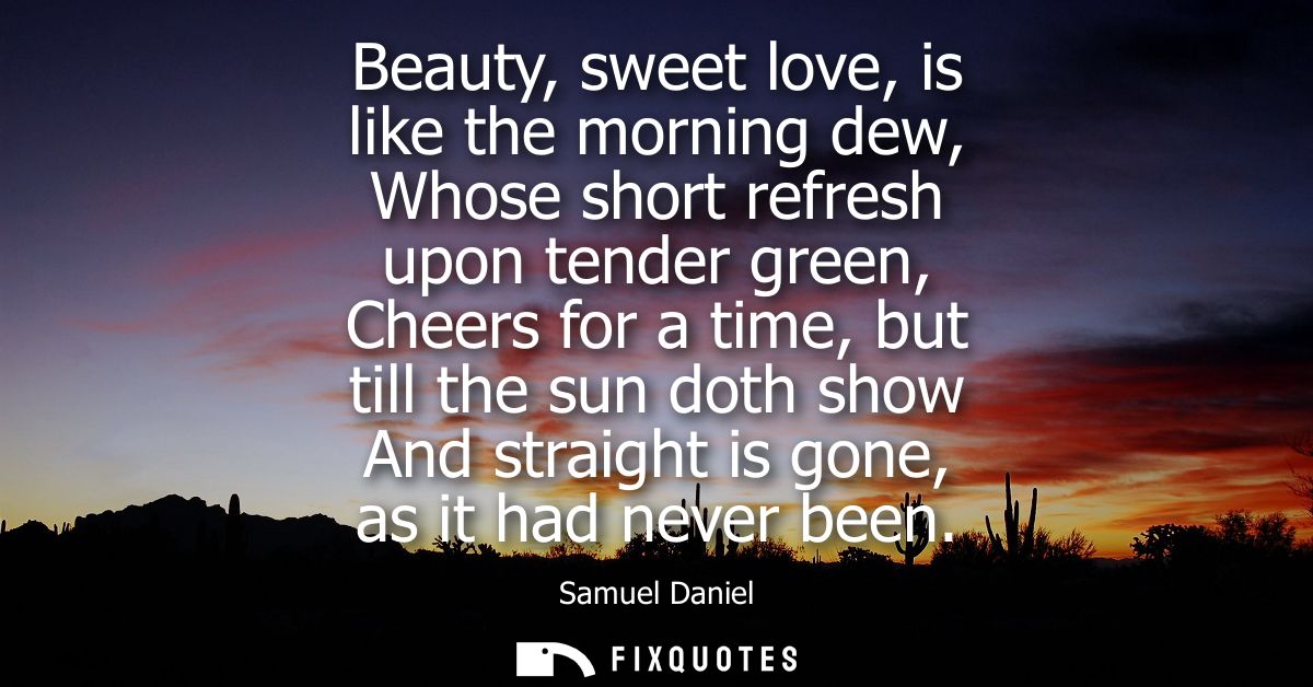 Beauty, sweet love, is like the morning dew, Whose short refresh upon tender green, Cheers for a time, but till the sun 