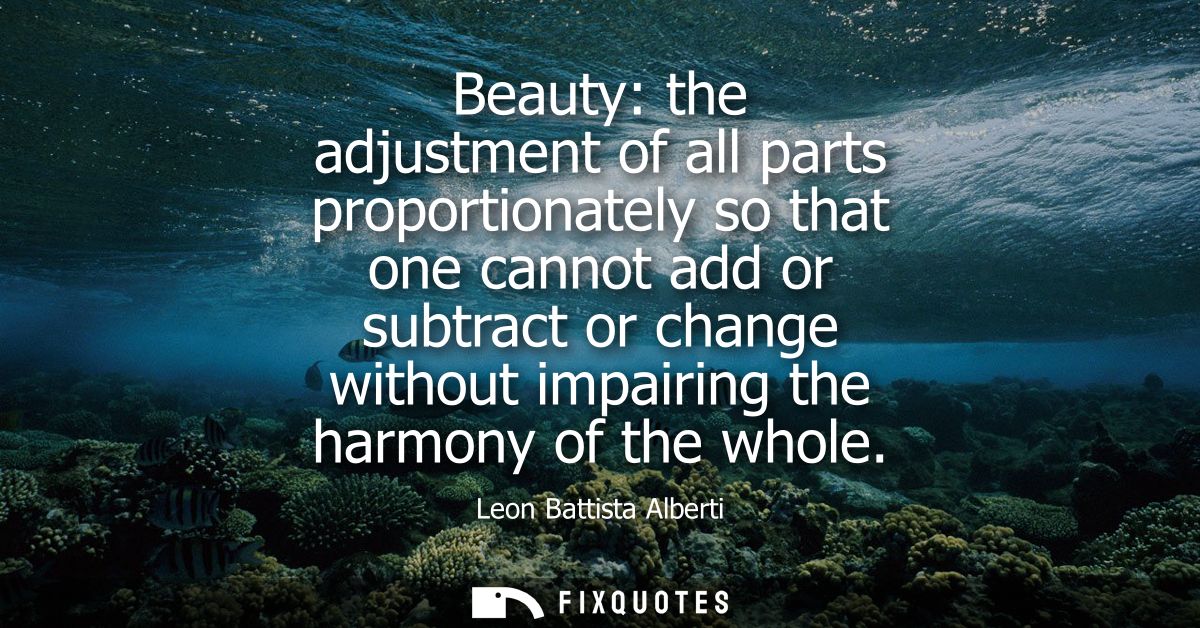 Beauty: the adjustment of all parts proportionately so that one cannot add or subtract or change without impairing the h