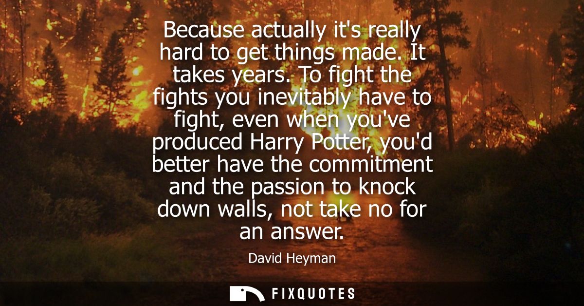 Because actually its really hard to get things made. It takes years. To fight the fights you inevitably have to fight, e