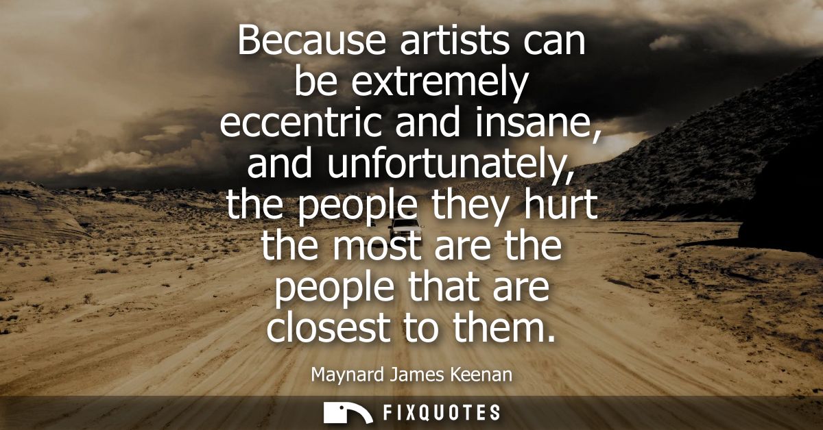 Because artists can be extremely eccentric and insane, and unfortunately, the people they hurt the most are the people t