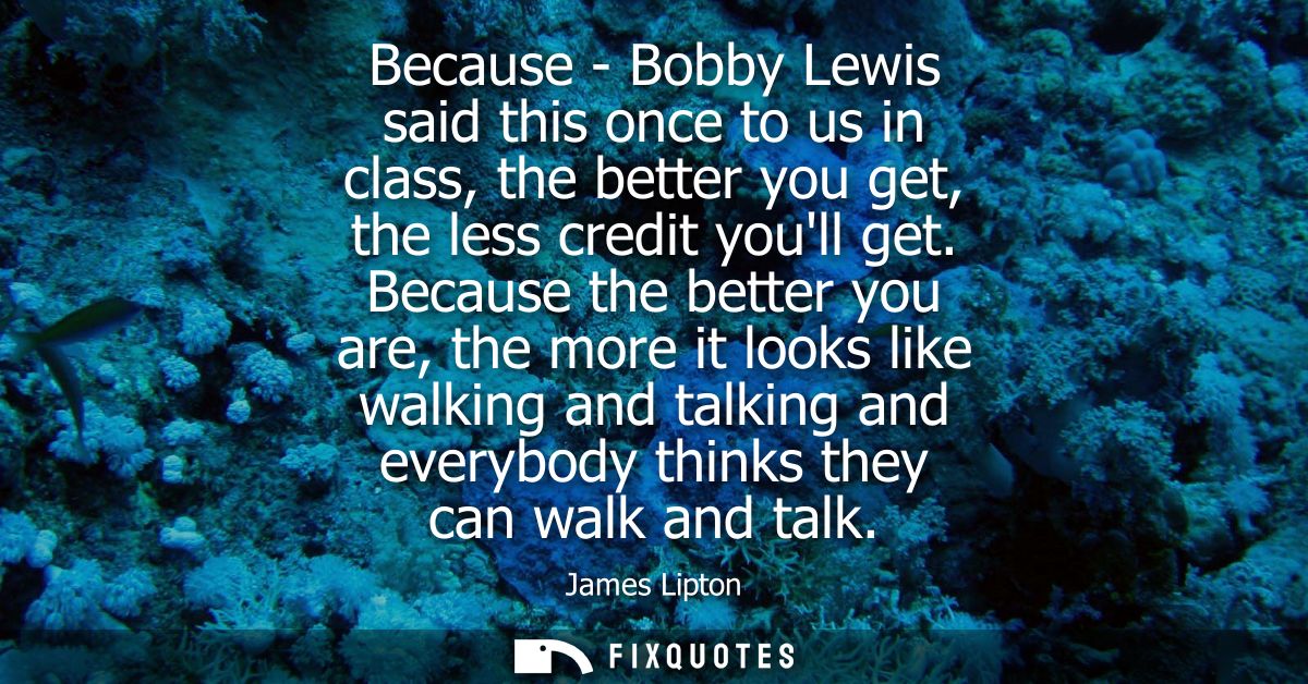 Because - Bobby Lewis said this once to us in class, the better you get, the less credit youll get. Because the better y